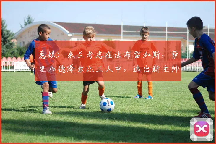 意媒：米兰考虑在法布雷加斯，萨里和德泽尔比三人中，选出新主帅