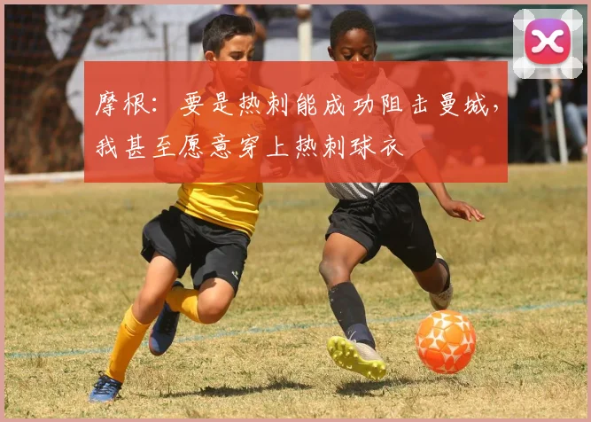 摩根：要是热刺能成功阻击曼城，我甚至愿意穿上热刺球衣