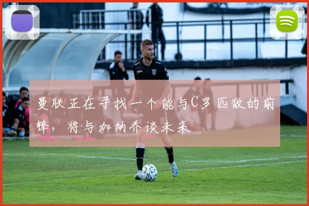 曼联正在寻找一个能与C罗匹敌的前锋，将与加纳乔谈未来