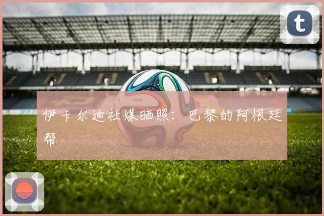 伊卡尔迪社媒晒照：巴黎的阿根廷帮