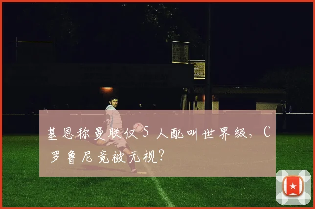 基恩称曼联仅 5 人配叫世界级，C 罗鲁尼竟被无视？
