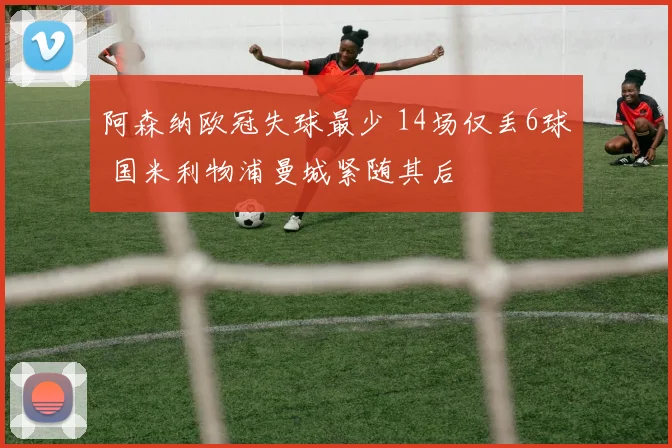 阿森纳欧冠失球最少 14场仅丢6球 国米利物浦曼城紧随其后