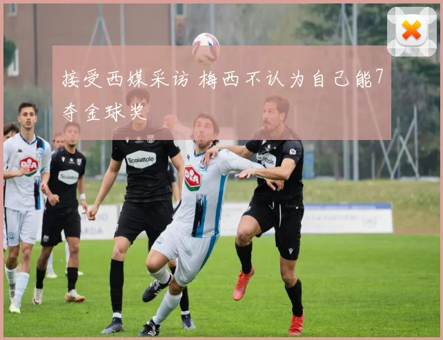 接受西媒采访 梅西不认为自己能7夺金球奖