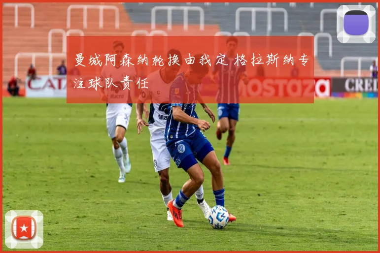 曼城阿森纳轮换由我定 格拉斯纳专注球队责任