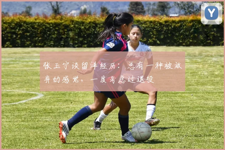 张玉宁谈留洋经历：总有一种被放弃的感觉，一度考虑过退役