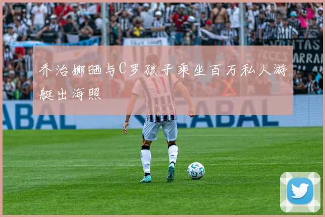 乔治娜晒与C罗孩子乘坐百万私人游艇出海照