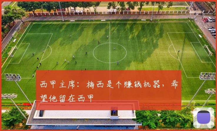 西甲主席：梅西是个赚钱机器，希望他留在西甲