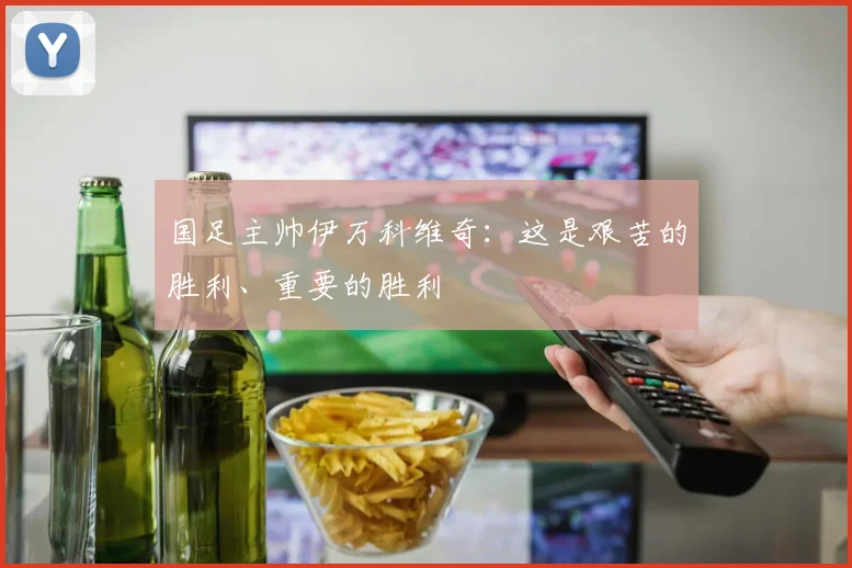 国足主帅伊万科维奇：这是艰苦的胜利、重要的胜利