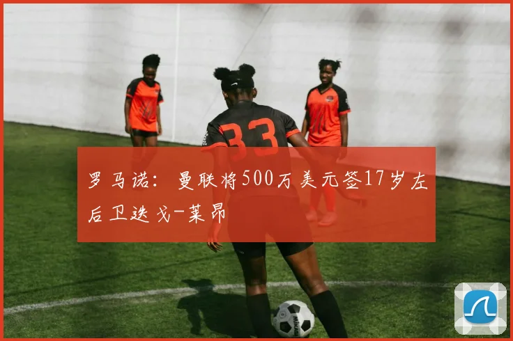 罗马诺：曼联将500万美元签17岁左后卫迭戈-莱昂