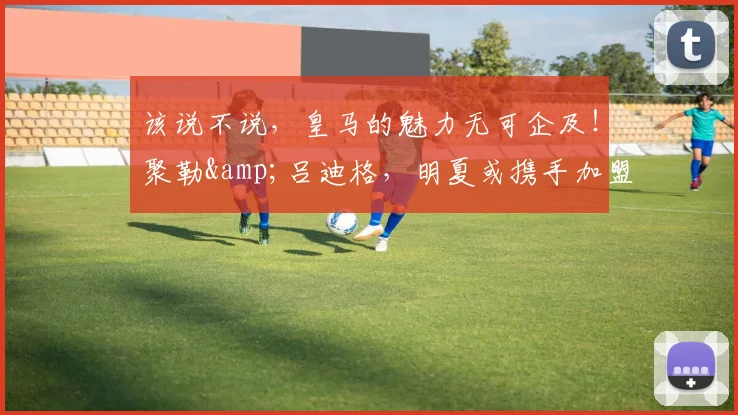 该说不说，皇马的魅力无可企及！聚勒&吕迪格，明夏或携手加盟