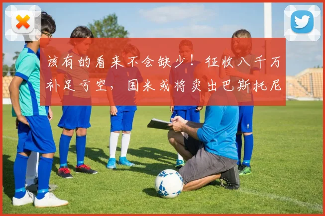 该有的看来不会缺少！征收八千万补足亏空，国米或将卖出巴斯托尼