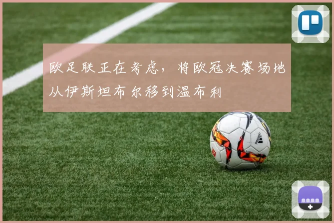 欧足联正在考虑，将欧冠决赛场地从伊斯坦布尔移到温布利