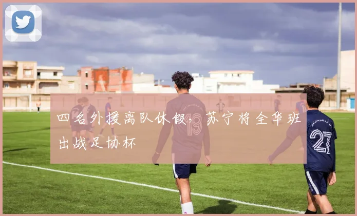 四名外援离队休假，苏宁将全华班出战足协杯