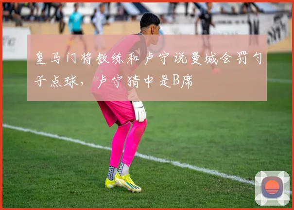 皇马门将教练和卢宁说曼城会罚勺子点球，卢宁猜中是B席