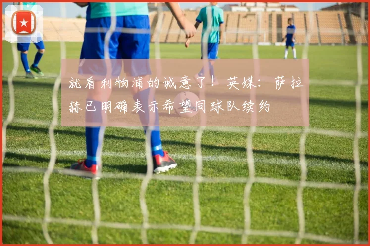 就看利物浦的诚意了！英媒：萨拉赫已明确表示希望同球队续约