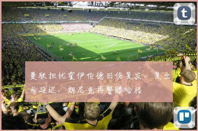 曼联担忧霍伊伦德旧伤复发，复出或延迟，朗尼克再警滕哈格