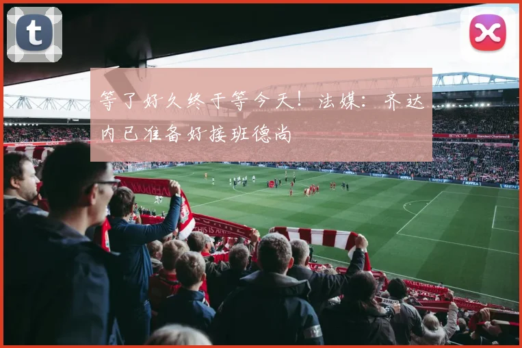 等了好久终于等今天！法媒：齐达内已准备好接班德尚