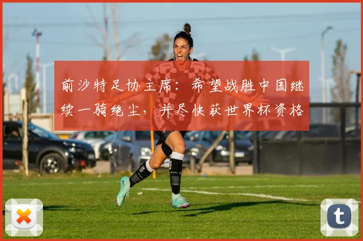 前沙特足协主席：希望战胜中国继续一骑绝尘，并尽快获世界杯资格
