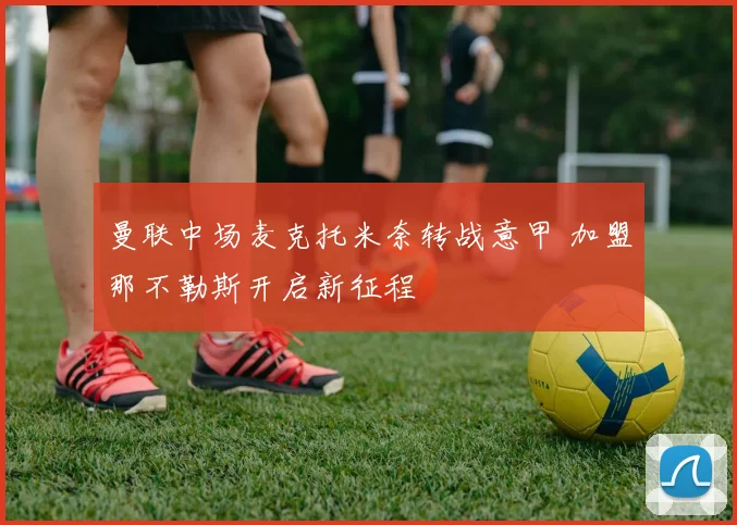 曼联中场麦克托米奈转战意甲 加盟那不勒斯开启新征程
