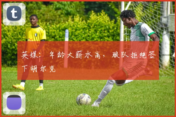 英媒：年龄大薪水高，狼队拒绝签下胡尔克