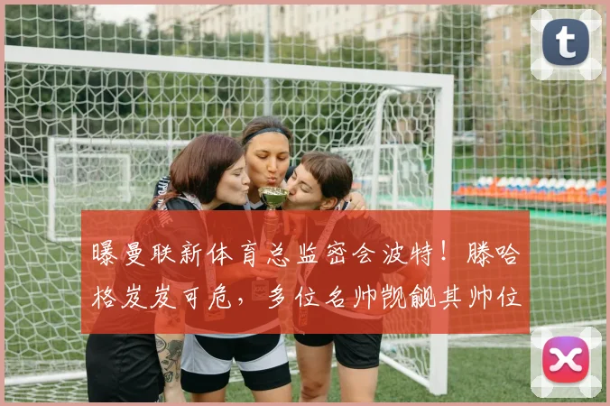 曝曼联新体育总监密会波特！滕哈格岌岌可危，多位名帅觊觎其帅位