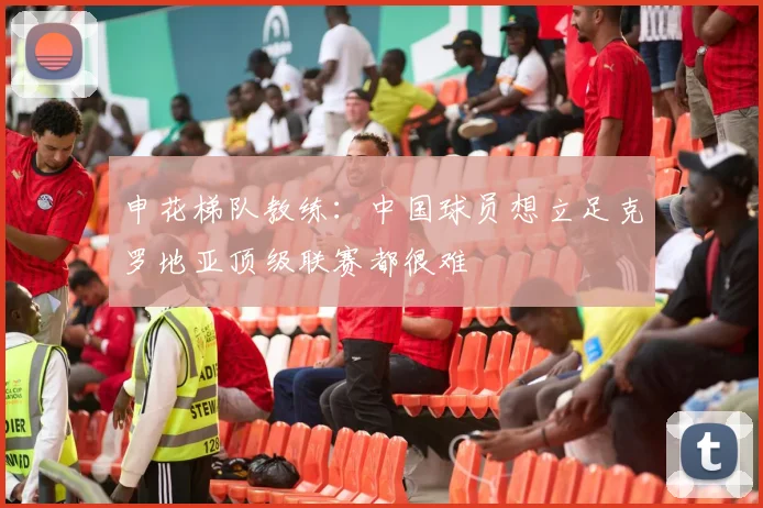申花梯队教练：中国球员想立足克罗地亚顶级联赛都很难