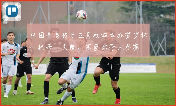 中国香港将于正月初四举办贺岁杯，托蒂、贝隆、塞萨尔等人参赛