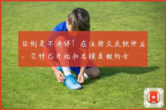 你倒是不消停！在注册交友软件后，芒特已开始和名模度假约会