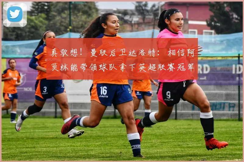 真敢想！曼联后卫达洛特：相信阿莫林能带领球队拿下英超联赛冠军