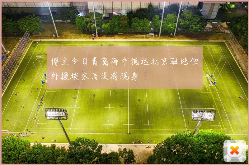 博主今日青岛海牛抵达北京驻地但外援埃朱马没有现身