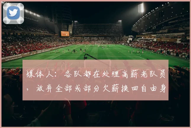 媒体人：各队都在处理高薪老队员，放弃全部或部分欠薪换回自由身