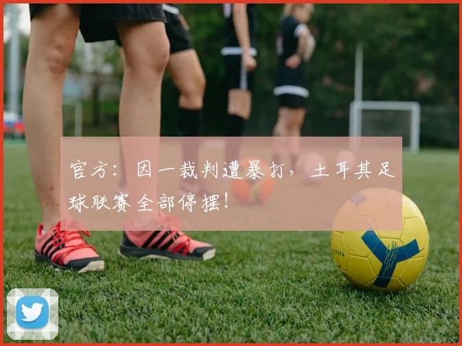 官方：因一裁判遭暴打，土耳其足球联赛全部停摆！