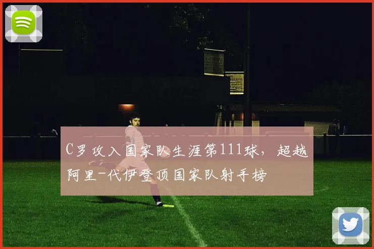 C罗攻入国家队生涯第111球，超越阿里-代伊登顶国家队射手榜