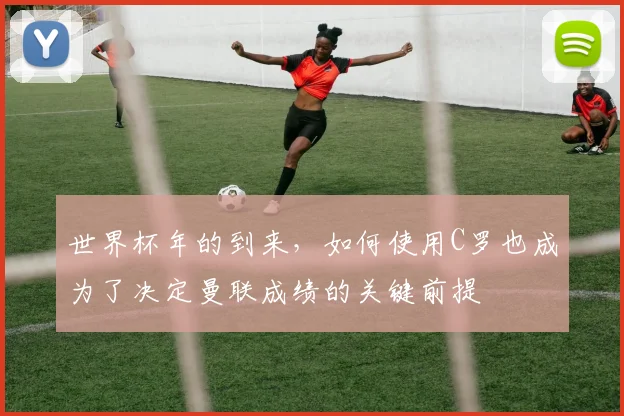 世界杯年的到来，如何使用C罗也成为了决定曼联成绩的关键前提
