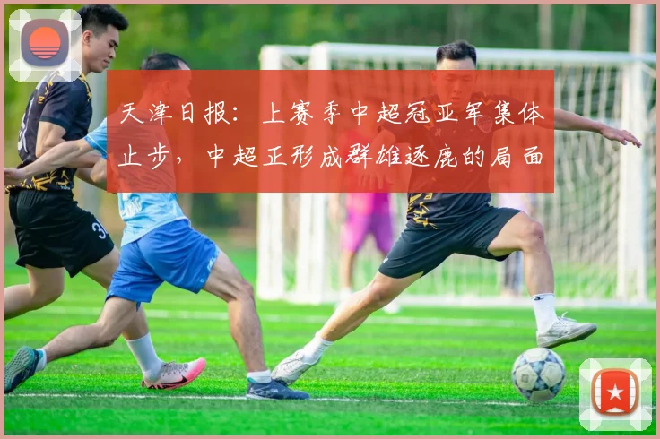 天津日报：上赛季中超冠亚军集体止步，中超正形成群雄逐鹿的局面