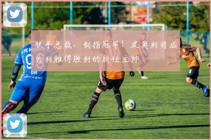 联手总裁，剑指冠军！皮奥利将成为利雅得胜利的新任主帅
