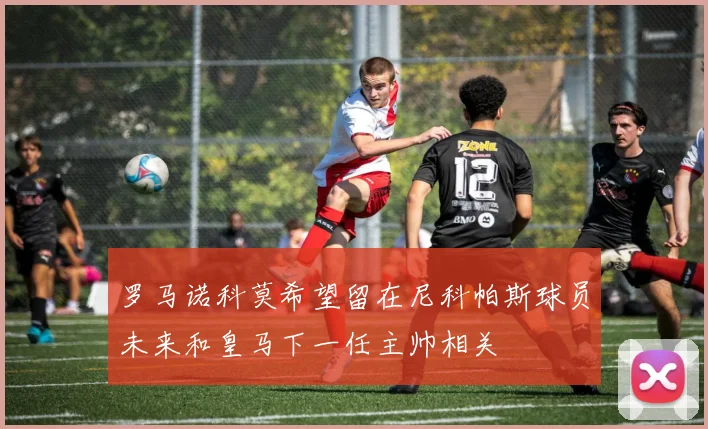 罗马诺科莫希望留在尼科帕斯球员未来和皇马下一任主帅相关