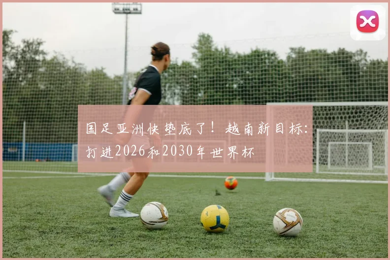 国足亚洲快垫底了！越南新目标：打进2026和2030年世界杯