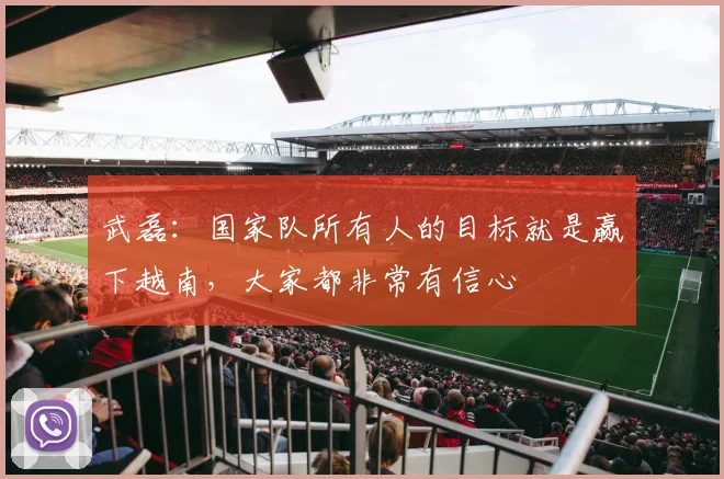武磊：国家队所有人的目标就是赢下越南，大家都非常有信心