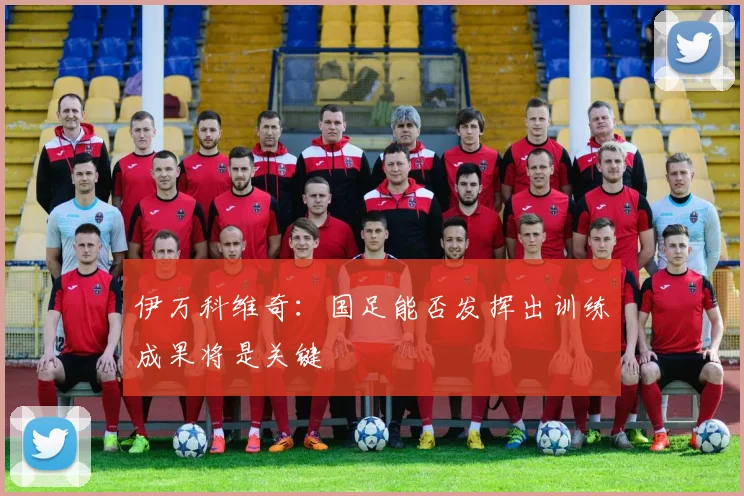 伊万科维奇：国足能否发挥出训练成果将是关键