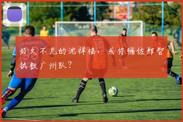 好久不见的沈祥福，或将辅佐郑智执教广州队？