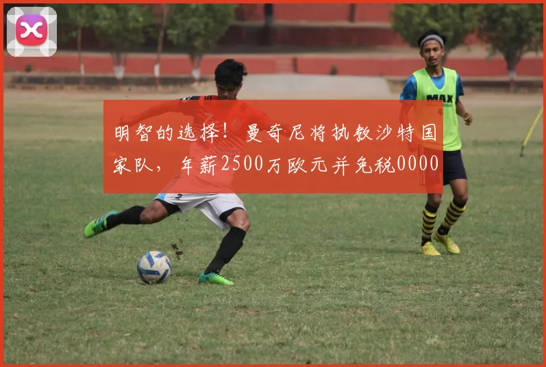 明智的选择！曼奇尼将执教沙特国家队，年薪2500万欧元并免税0000644
